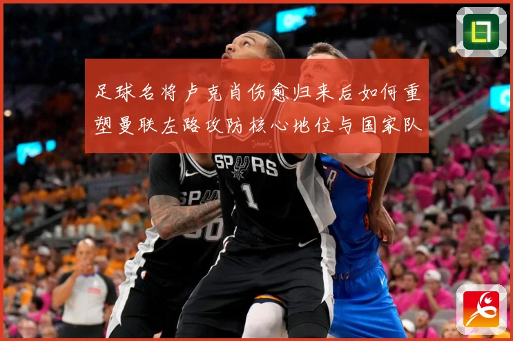 足球名将卢克肖伤愈归来后如何重塑曼联左路攻防核心地位与国家队未来前景