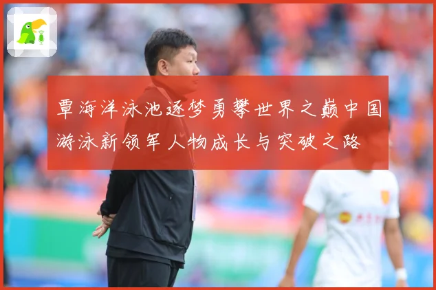 覃海洋泳池逐梦勇攀世界之巅中国游泳新领军人物成长与突破之路