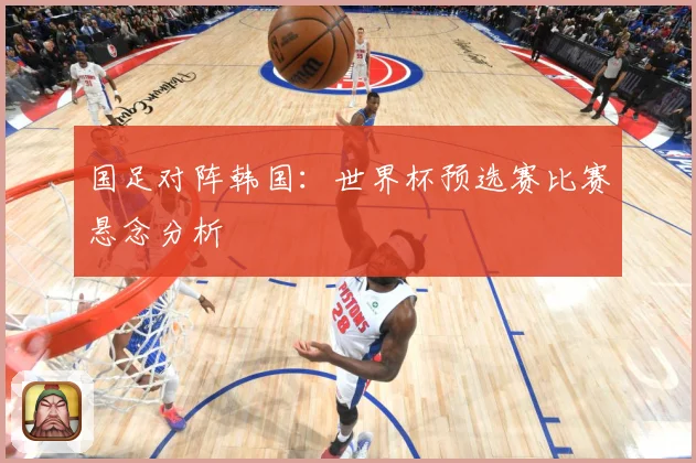 国足对阵韩国：世界杯预选赛比赛悬念分析