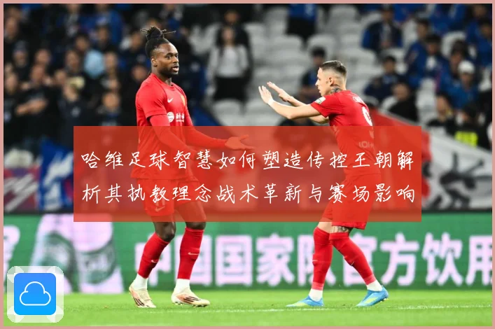 哈维足球智慧如何塑造传控王朝解析其执教理念战术革新与赛场影响力