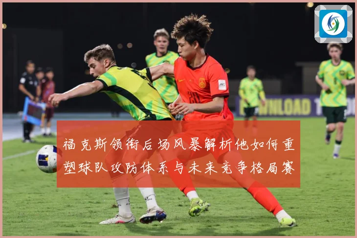 福克斯领衔后场风暴解析他如何重塑球队攻防体系与未来竞争格局赛场复盘