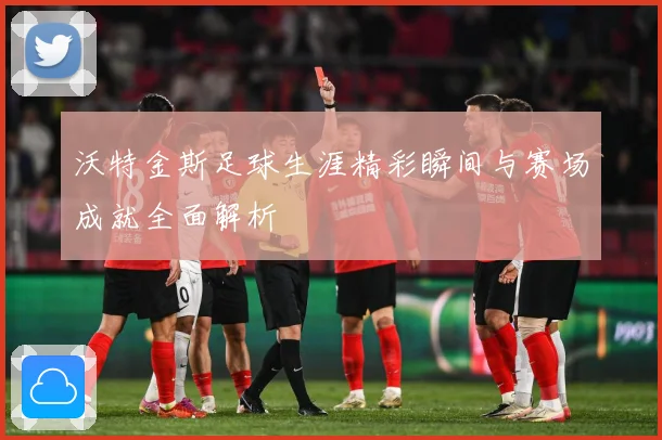 沃特金斯足球生涯精彩瞬间与赛场成就全面解析