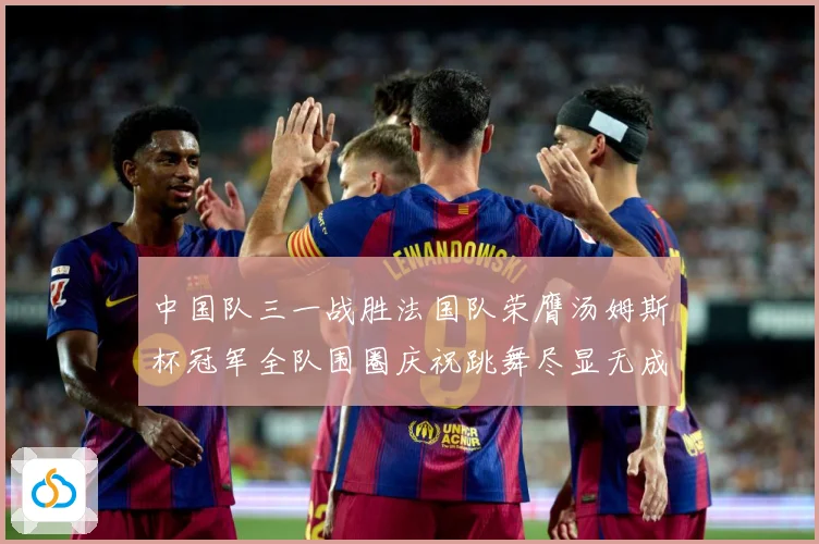中国队三一战胜法国队荣膺汤姆斯杯冠军全队围圈庆祝跳舞尽显无成长观察