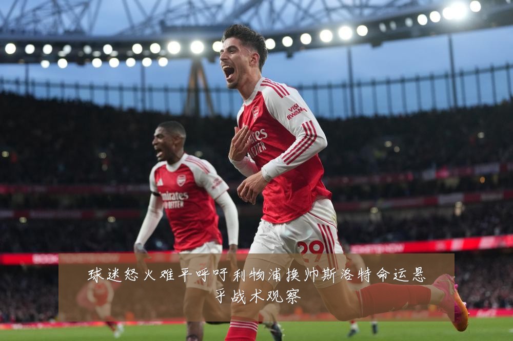 球迷怒火难平呼吁利物浦换帅斯洛特命运悬乎战术观察
