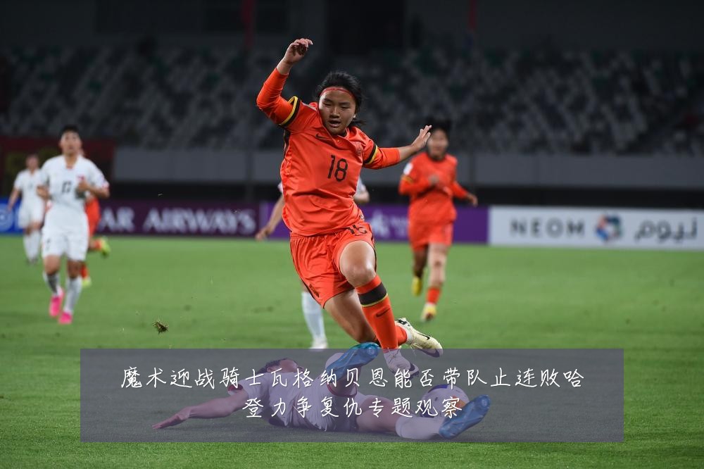 魔术迎战骑士瓦格纳贝恩能否带队止连败哈登力争复仇专题观察